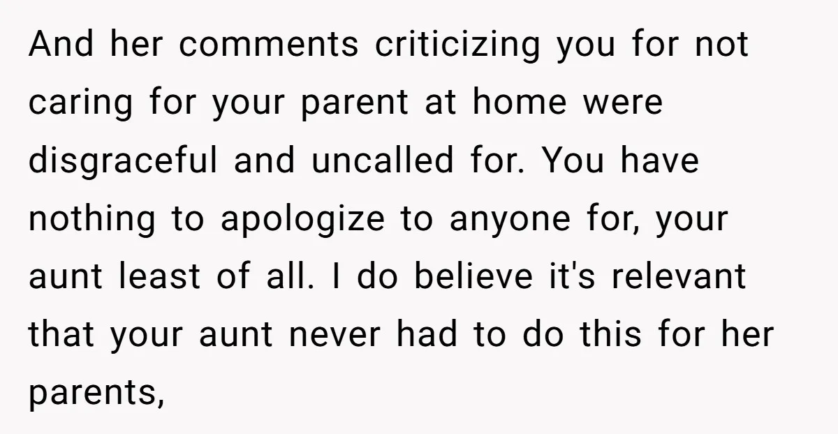 And her comments criticizing you for not caring for your parent at home were disgraceful and uncalled for. You have nothing to apologize to anyone for, your aunt least of...