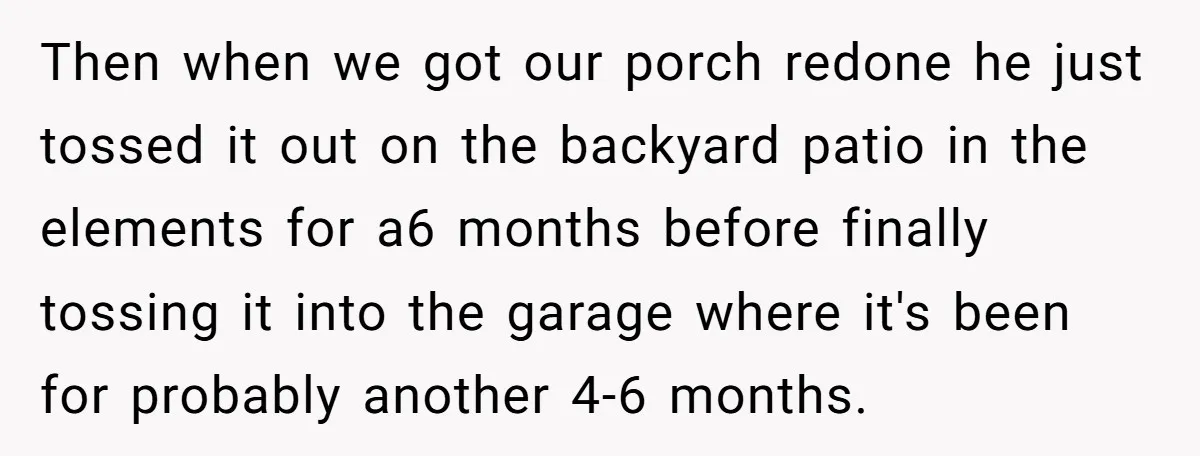 Then when we got our porch redone he just tossed it out on the backyard patio in the elements for a6 months before finally tossing it into the garage where...