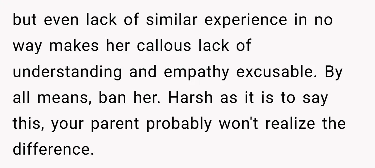 but even lack of similar experience in no way makes her callous lack of understanding and empathy excusable. By all means, ban her. Harsh as it is to say this,...