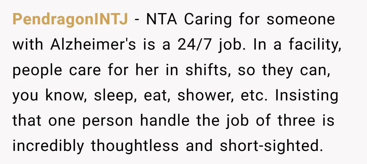 PendragonINTJ − NTA Caring for someone with Alzheimer's is a 24/7 job. In a facility, people care for her in shifts, so they can, you know, sleep, eat, shower, etc....