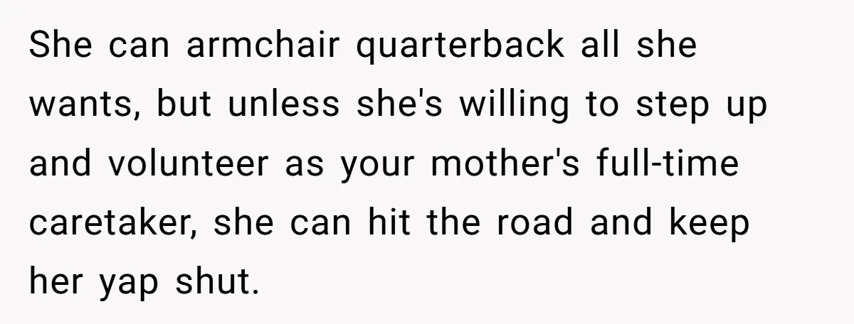 She can armchair quarterback all she wants, but unless she's willing to step up and volunteer as your mother's full-time caretaker, she can hit the road and keep her yap...