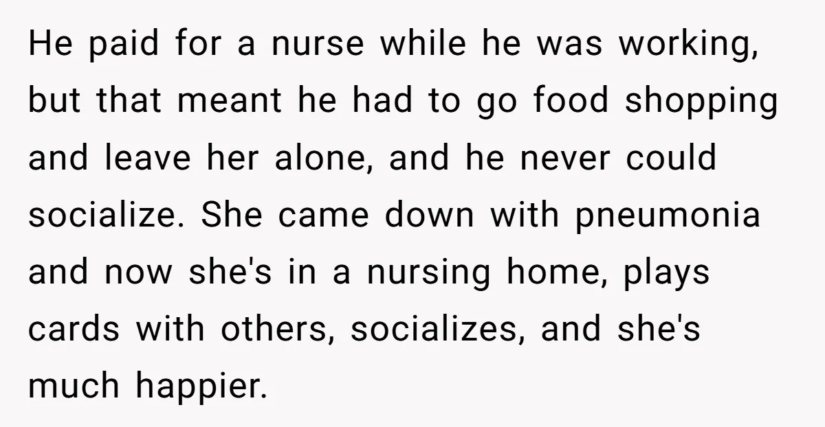 He paid for a nurse while he was working, but that meant he had to go food shopping and leave her alone, and he never could socialize. She came down...