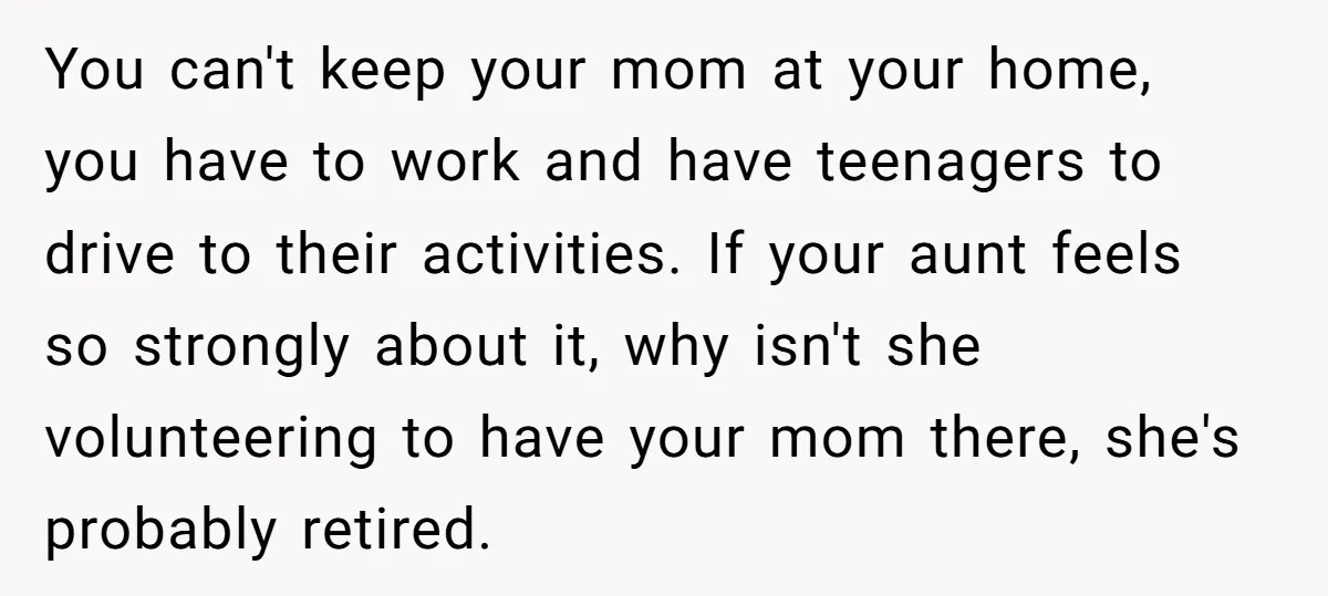 You can't keep your mom at your home, you have to work and have teenagers to drive to their activities. If your aunt feels so strongly about it, why isn't...