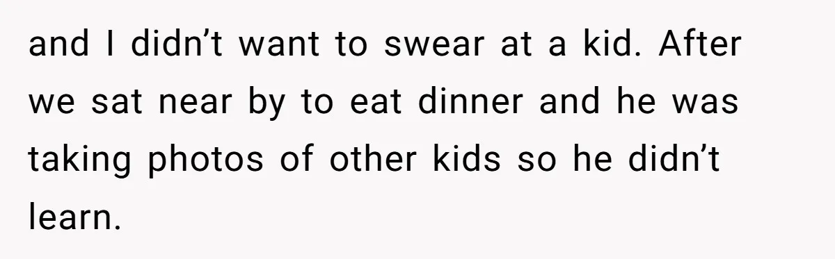 and I didn’t want to swear at a kid. After we sat near by to eat dinner and he was taking photos of other kids so he didn’t learn.