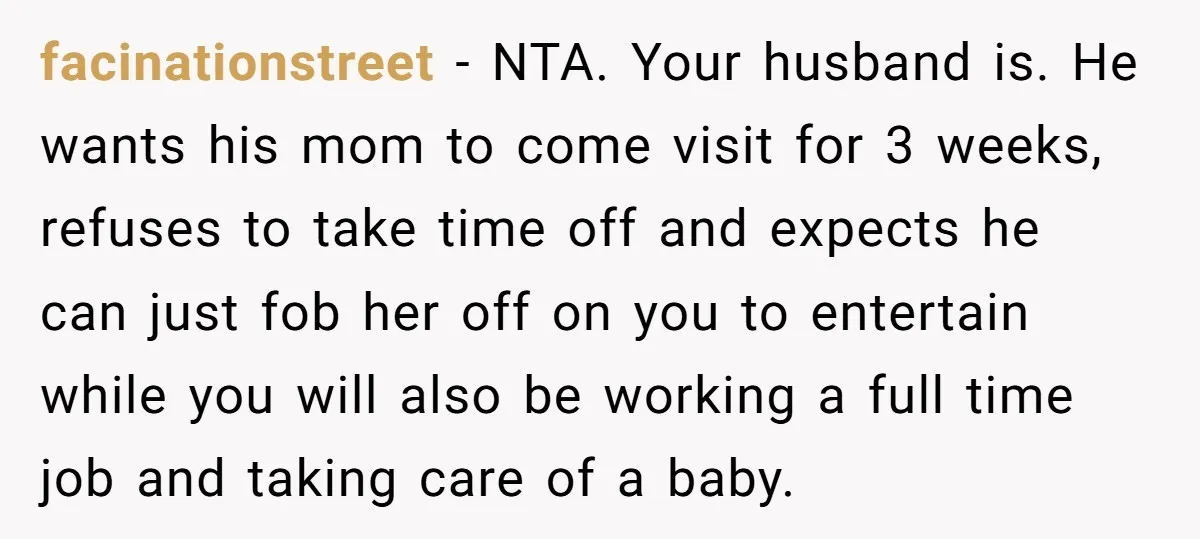 facinationstreet − NTA. Your husband is. He wants his mom to come visit for 3 weeks, refuses to take time off and expects he can just fob her off on...