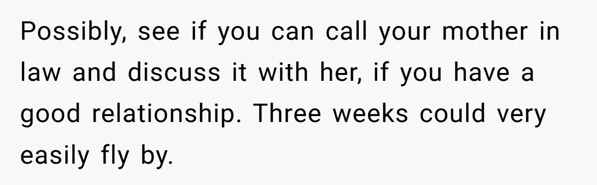 Possibly, see if you can call your mother in law and discuss it with her, if you have a good relationship. Three weeks could very easily fly by.