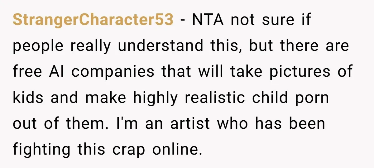 StrangerCharacter53 − NTA not sure if people really understand this, but there are free AI companies that will take pictures of kids and make highly realistic child porn out of...