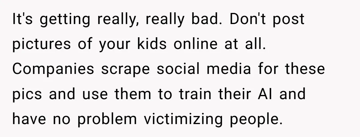 It's getting really, really bad. Don't post pictures of your kids online at all. Companies scrape social media for these pics and use them to train their AI and have...