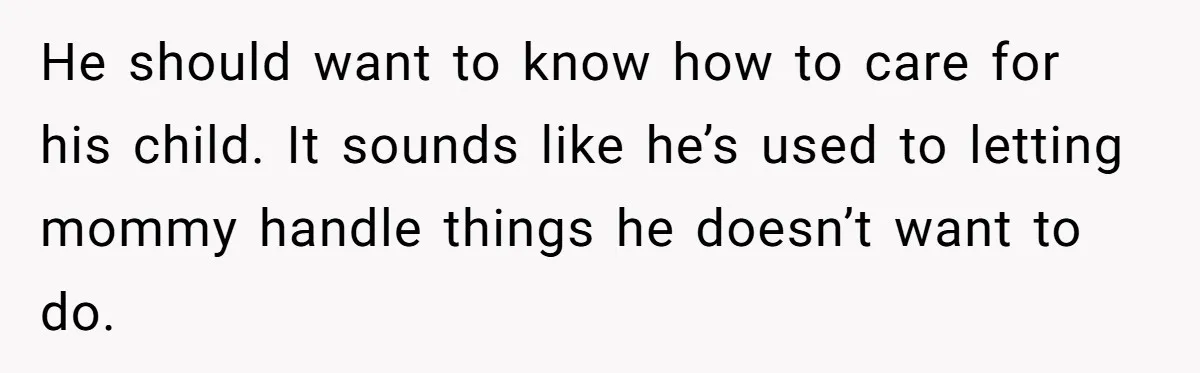 He should want to know how to care for his child. It sounds like he’s used to letting mommy handle things he doesn’t want to do.