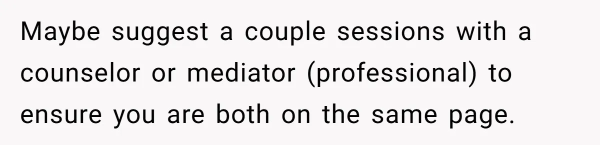 Maybe suggest a couple sessions with a counselor or mediator (professional) to ensure you are both on the same page.