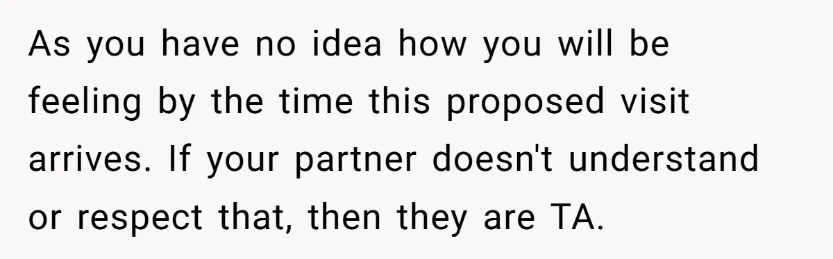 As you have no idea how you will be feeling by the time this proposed visit arrives. If your partner doesn't understand or respect that, then they are TA.