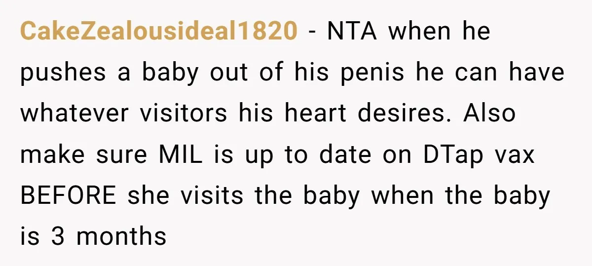 CakeZealousideal1820 − NTA when he pushes a baby out of his penis he can have whatever visitors his heart desires. Also make sure MIL is up to date on DTap...