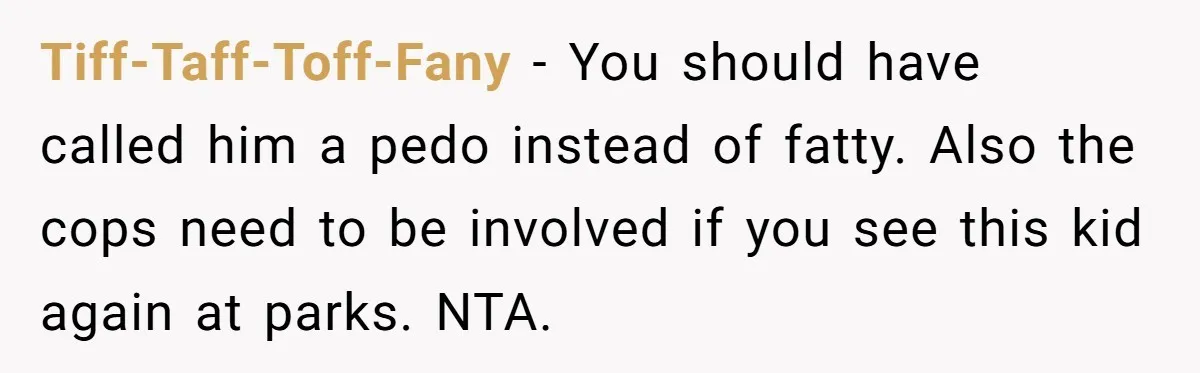 Tiff-Taff-Toff-Fany − You should have called him a pedo instead of fatty. Also the cops need to be involved if you see this kid again at parks. NTA.