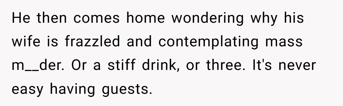 He then comes home wondering why his wife is frazzled and contemplating mass m__der. Or a stiff drink, or three. It's never easy having guests.