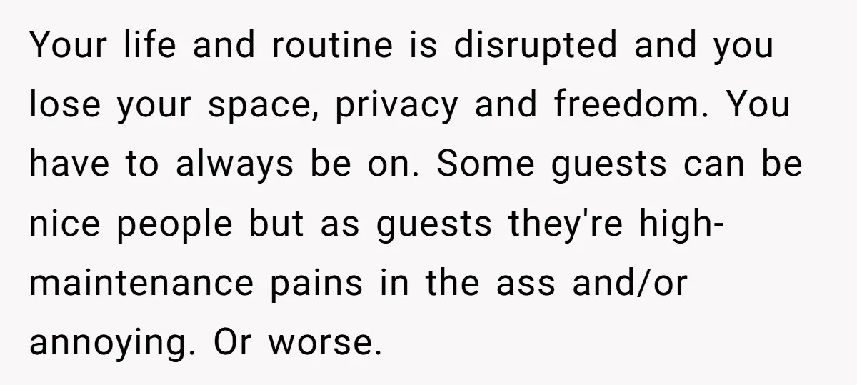 Your life and routine is disrupted and you lose your space, privacy and freedom. You have to always be on. Some guests can be nice people but as guests they're...
