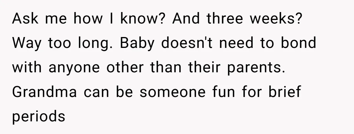 Ask me how I know? And three weeks? Way too long. Baby doesn't need to bond with anyone other than their parents. Grandma can be someone fun for brief periods