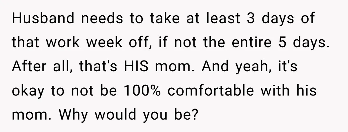 Husband needs to take at least 3 days of that work week off, if not the entire 5 days. After all, that's HIS mom. And yeah, it's okay to not...