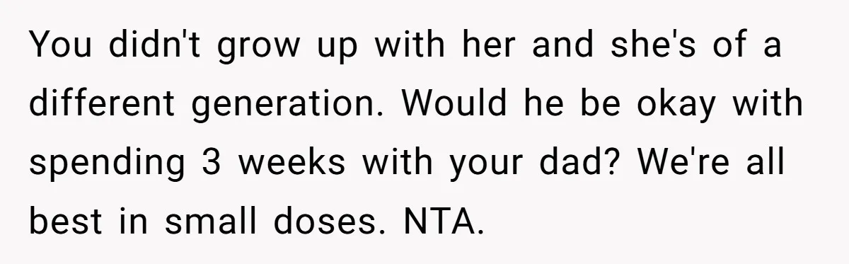 You didn't grow up with her and she's of a different generation. Would he be okay with spending 3 weeks with your dad? We're all best in small doses. NTA.