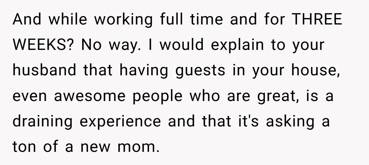 And while working full time and for THREE WEEKS? No way. I would explain to your husband that having guests in your house, even awesome people who are great, is...