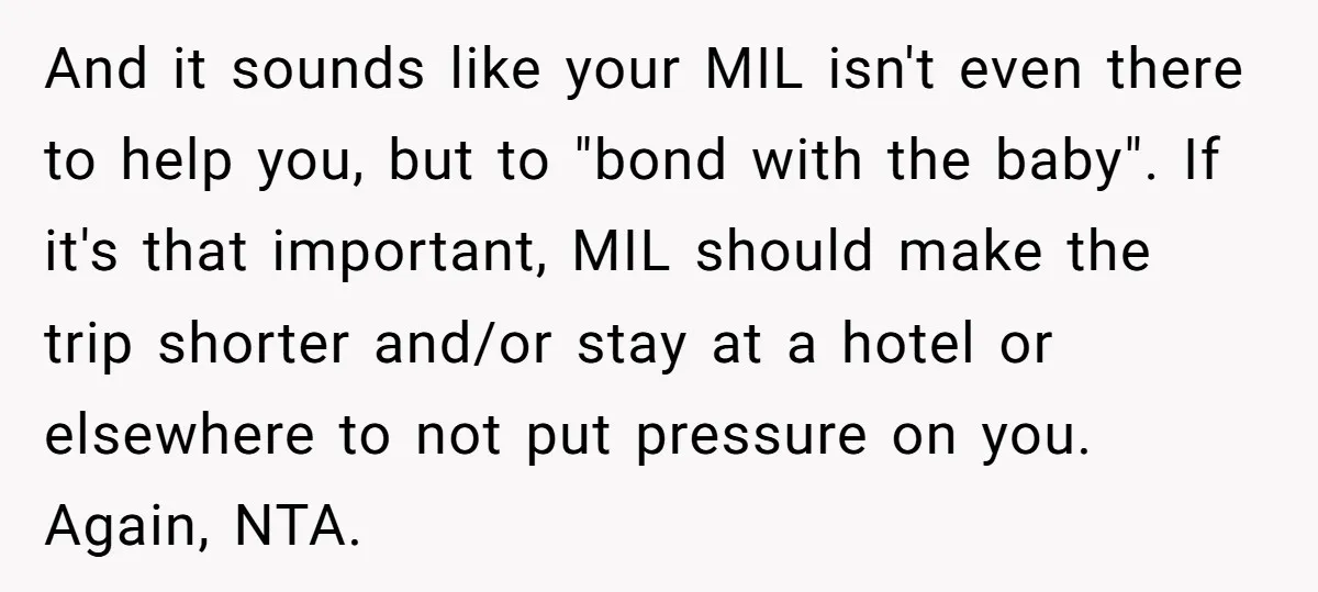 And it sounds like your MIL isn't even there to help you, but to "bond with the baby". If it's that important, MIL should make the trip shorter and/or stay...