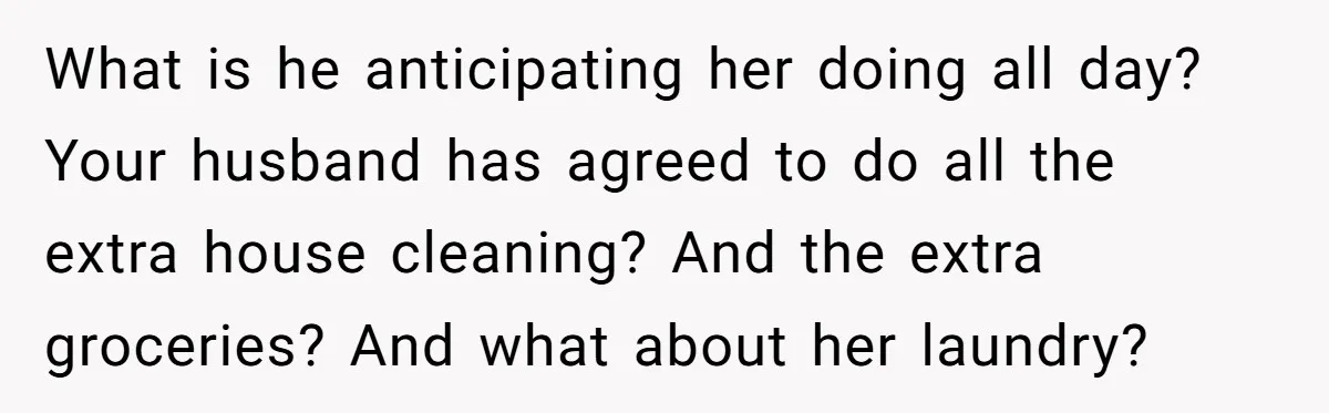 What is he anticipating her doing all day? Your husband has agreed to do all the extra house cleaning? And the extra groceries? And what about her laundry?