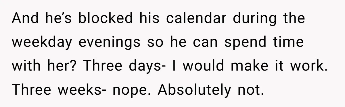 And he’s blocked his calendar during the weekday evenings so he can spend time with her? Three days- I would make it work. Three weeks- nope. Absolutely not.
