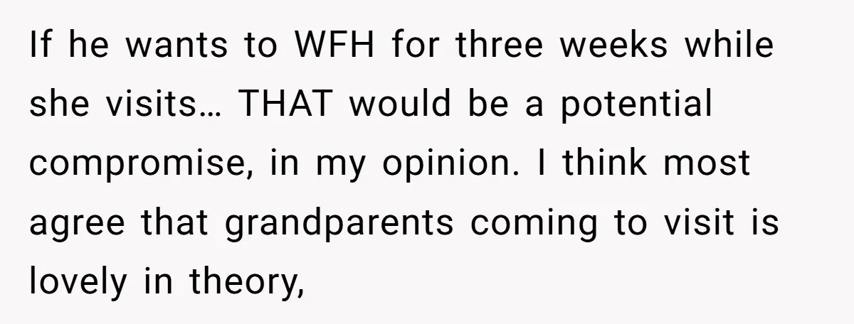 If he wants to WFH for three weeks while she visits… THAT would be a potential compromise, in my opinion. I think most agree that grandparents coming to visit is...