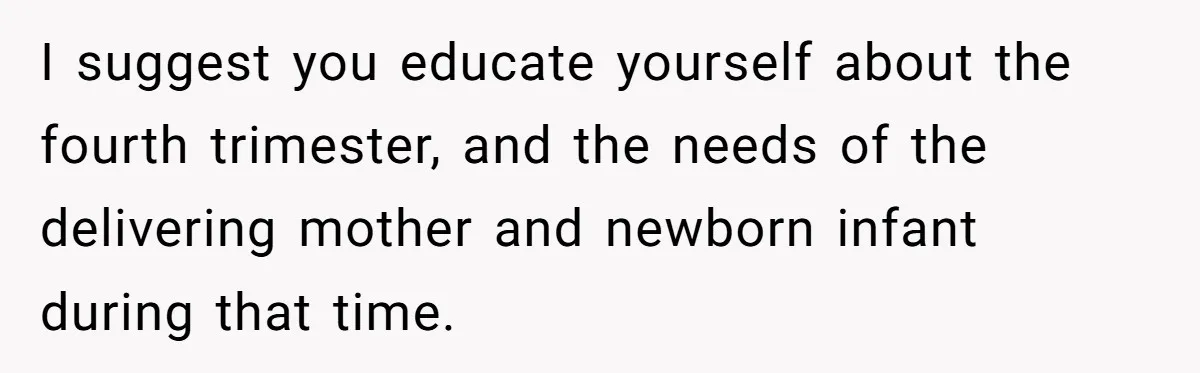 I suggest you educate yourself about the fourth trimester, and the needs of the delivering mother and newborn infant during that time.