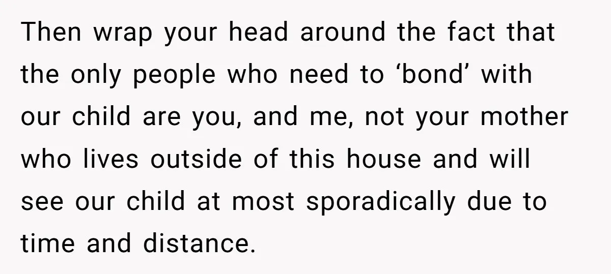 Then wrap your head around the fact that the only people who need to ‘bond’ with our child are you, and me, not your mother who lives outside of this...