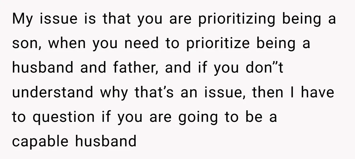 My issue is that you are prioritizing being a son, when you need to prioritize being a husband and father, and if you don’’t understand why that’s an issue, then...