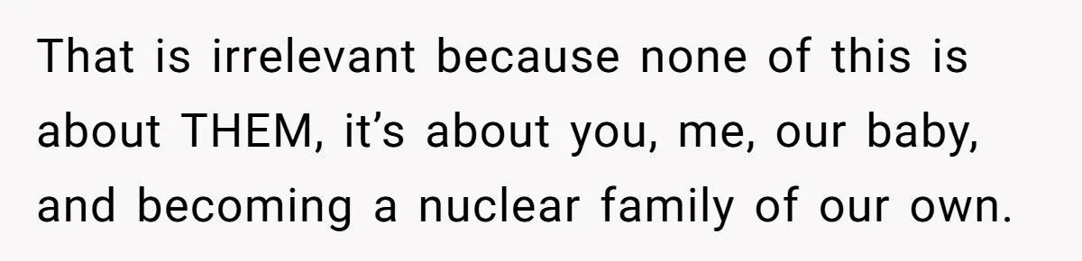 That is irrelevant because none of this is about THEM, it’s about you, me, our baby, and becoming a nuclear family of our own.