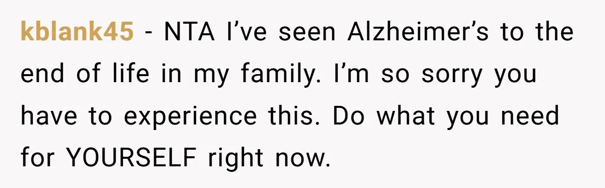 kblank45 − NTA I’ve seen Alzheimer’s to the end of life in my family. I’m so sorry you have to experience this. Do what you need for YOURSELF right now.