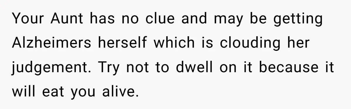Your Aunt has no clue and may be getting Alzheimers herself which is clouding her judgement. Try not to dwell on it because it will eat you alive.