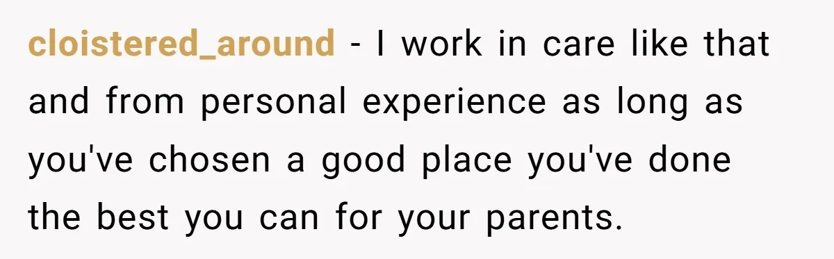 cloistered_around − I work in care like that and from personal experience as long as you've chosen a good place you've done the best you can for your parents.