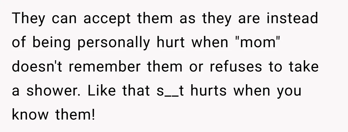 They can accept them as they are instead of being personally hurt when "mom" doesn't remember them or refuses to take a shower. Like that s__t hurts when you know...