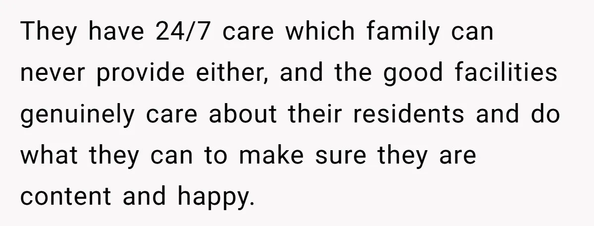 They have 24/7 care which family can never provide either, and the good facilities genuinely care about their residents and do what they can to make sure they are content...
