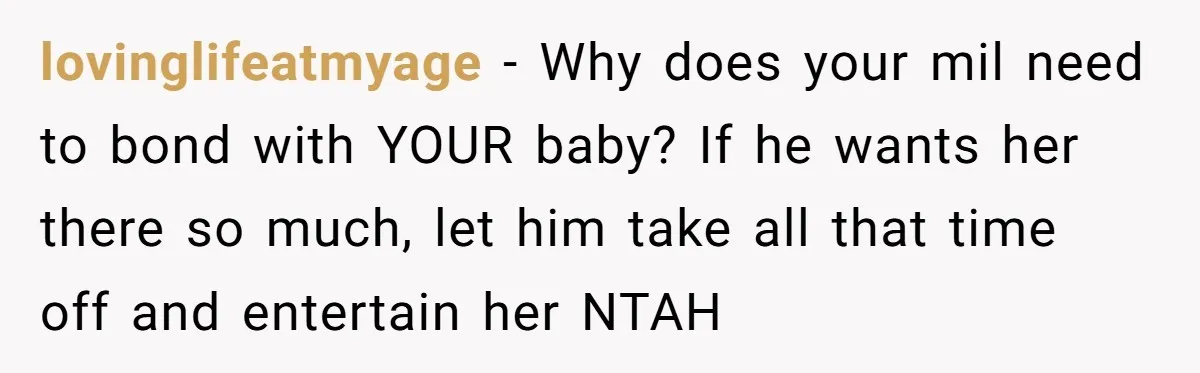 lovinglifeatmyage − Why does your mil need to bond with YOUR baby? If he wants her there so much, let him take all that time off and entertain her NTAH