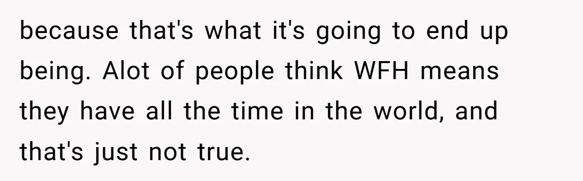 because that's what it's going to end up being. Alot of people think WFH means they have all the time in the world, and that's just not true.