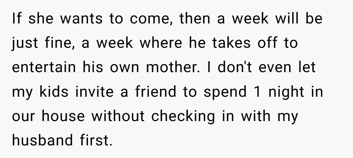 If she wants to come, then a week will be just fine, a week where he takes off to entertain his own mother. I don't even let my kids invite...