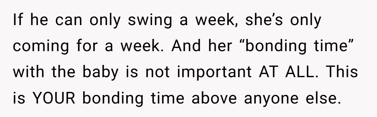 If he can only swing a week, she’s only coming for a week. And her “bonding time” with the baby is not important AT ALL. This is YOUR bonding time...