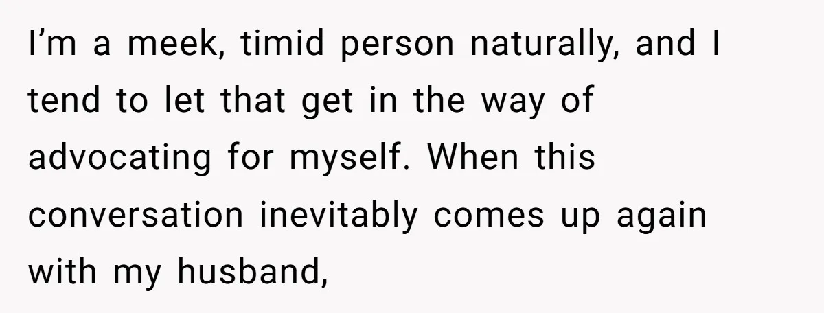 I’m a meek, timid person naturally, and I tend to let that get in the way of advocating for myself. When this conversation inevitably comes up again with my husband,