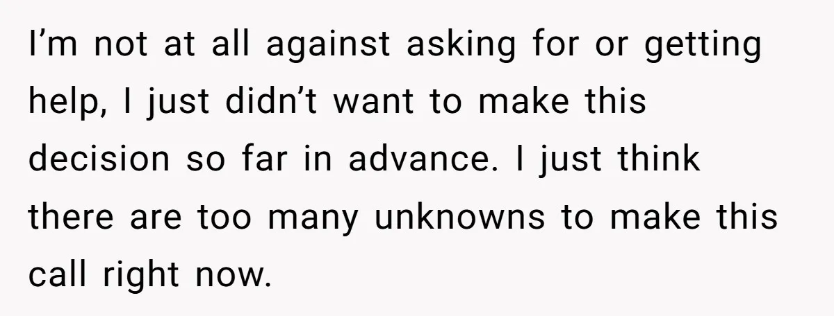 I’m not at all against asking for or getting help, I just didn’t want to make this decision so far in advance. I just think there are too many unknowns...