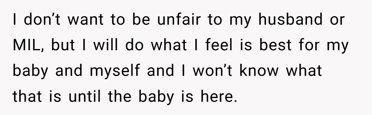 I don’t want to be unfair to my husband or MIL, but I will do what I feel is best for my baby and myself and I won’t know what...