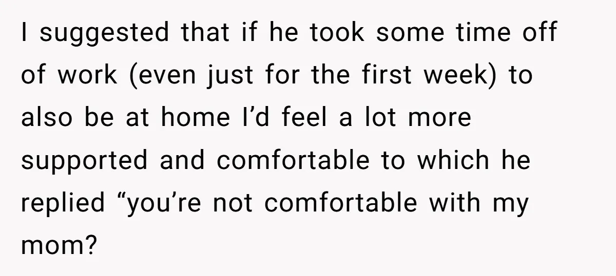 I suggested that if he took some time off of work (even just for the first week) to also be at home I’d feel a lot more supported and comfortable...
