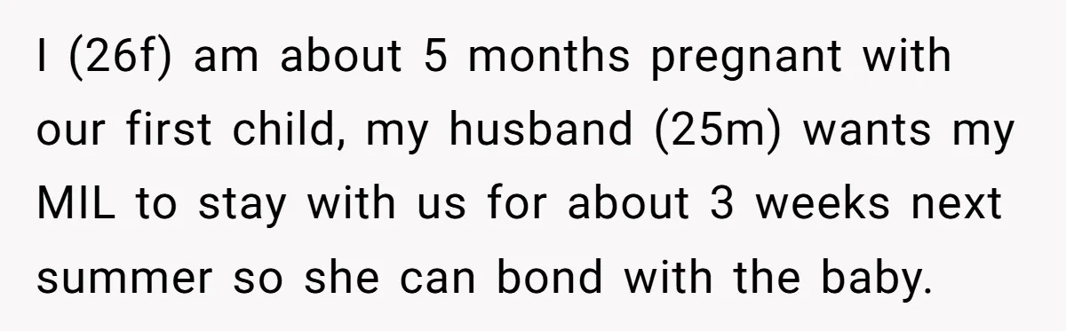 I (26f) am about 5 months pregnant with our first child, my husband (25m) wants my MIL to stay with us for about 3 weeks next summer so she can...