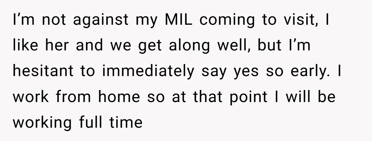 I’m not against my MIL coming to visit, I like her and we get along well, but I’m hesitant to immediately say yes so early. I work from home so...