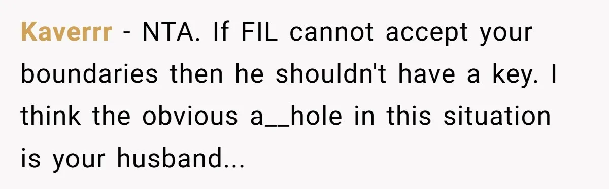 Kaverrr − NTA. If FIL cannot accept your boundaries then he shouldn't have a key. I think the obvious a__hole in this situation is your husband...