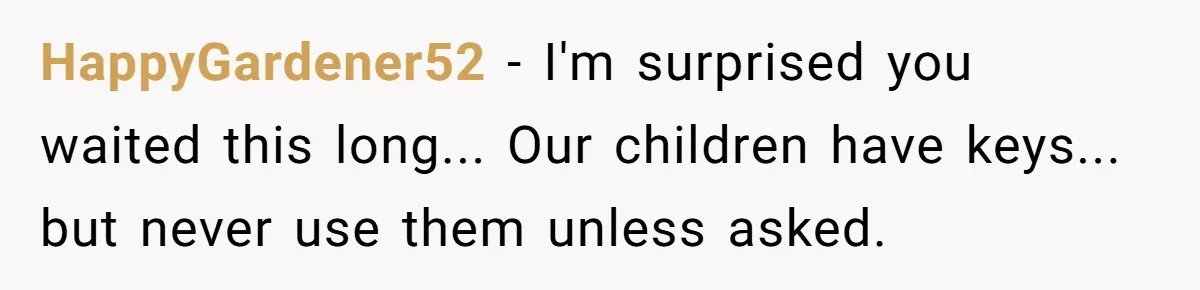 HappyGardener52 − I'm surprised you waited this long... Our children have keys... but never use them unless asked.