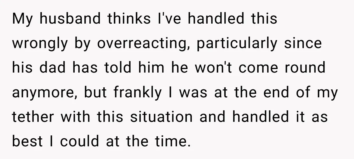 My husband thinks I've handled this wrongly by overreacting, particularly since his dad has told him he won't come round anymore, but frankly I was at the end of my...