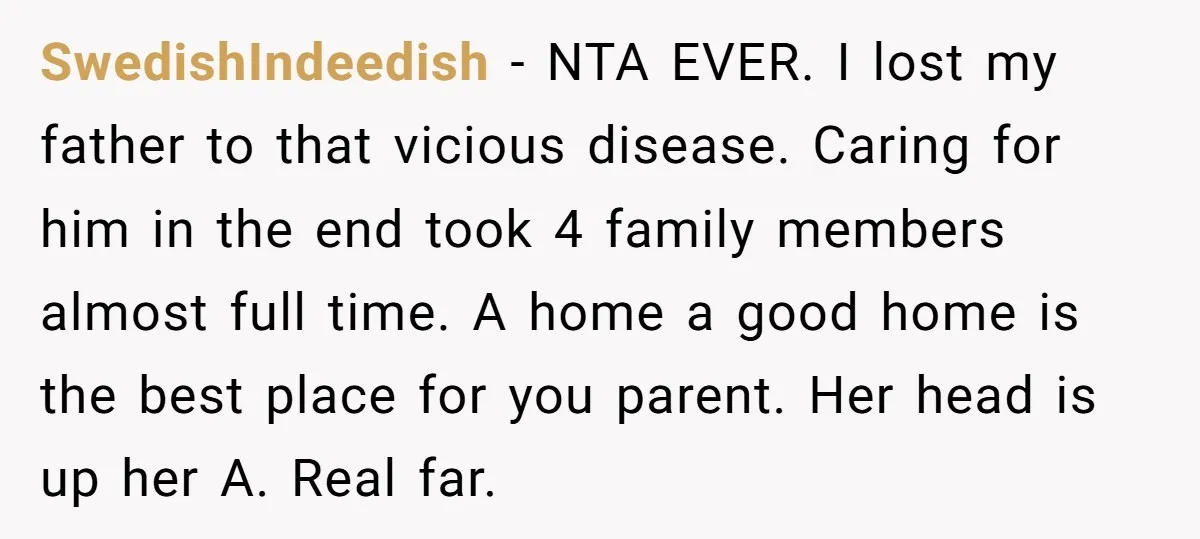SwedishIndeedish − NTA EVER. I lost my father to that vicious disease. Caring for him in the end took 4 family members almost full time. A home a good home...